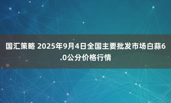 国汇策略 2025年9月4日全国主要批发市场白蒜6.0公分价格行情