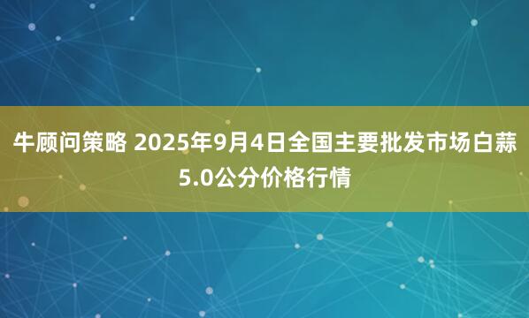 牛顾问策略 2025年9月4日全国主要批发市场白蒜5.0公分价格行情