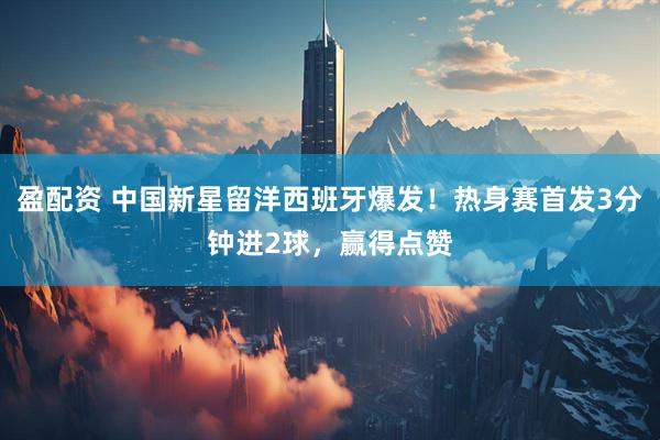 盈配资 中国新星留洋西班牙爆发！热身赛首发3分钟进2球，赢得点赞