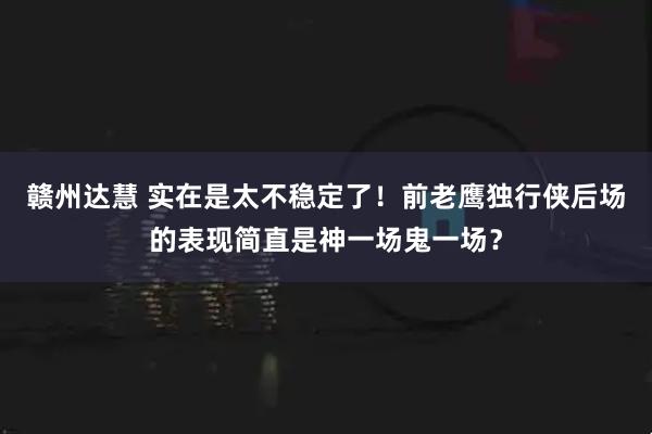 赣州达慧 实在是太不稳定了！前老鹰独行侠后场的表现简直是神一场鬼一场？
