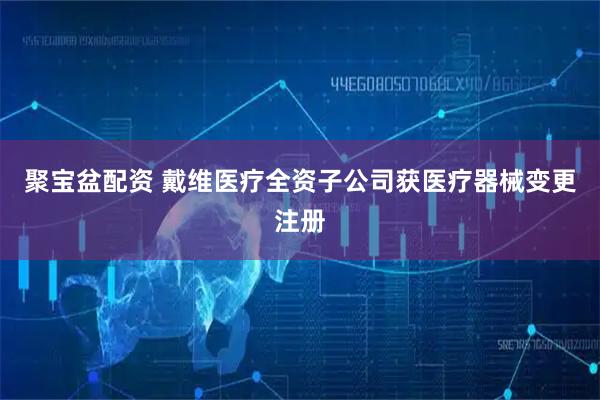 聚宝盆配资 戴维医疗全资子公司获医疗器械变更注册