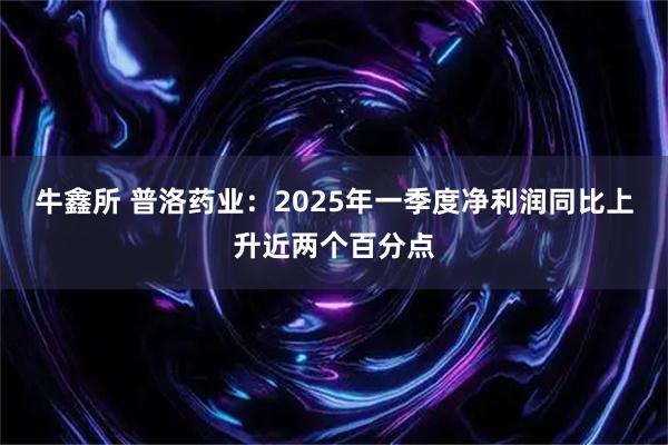 牛鑫所 普洛药业：2025年一季度净利润同比上升近两个百分点