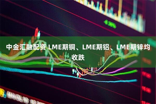 中金汇融配资 LME期铜、LME期铝、LME期锌均收跌