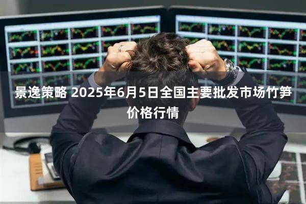 景逸策略 2025年6月5日全国主要批发市场竹笋价格行情