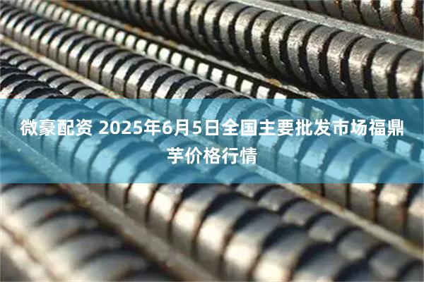微豪配资 2025年6月5日全国主要批发市场福鼎芋价格行情