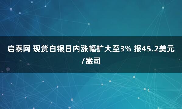 启泰网 现货白银日内涨幅扩大至3% 报45.2美元/盎司