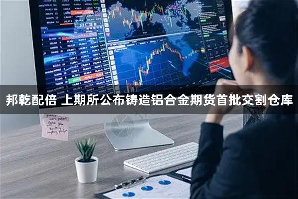 邦乾配倍 上期所公布铸造铝合金期货首批交割仓库