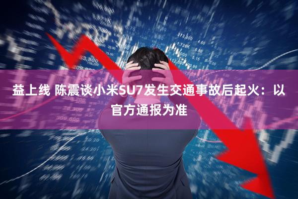 益上线 陈震谈小米SU7发生交通事故后起火：以官方通报为准