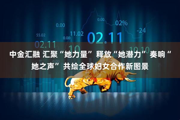 中金汇融 汇聚“她力量” 释放“她潜力” 奏响“她之声” 共绘全球妇女合作新图景