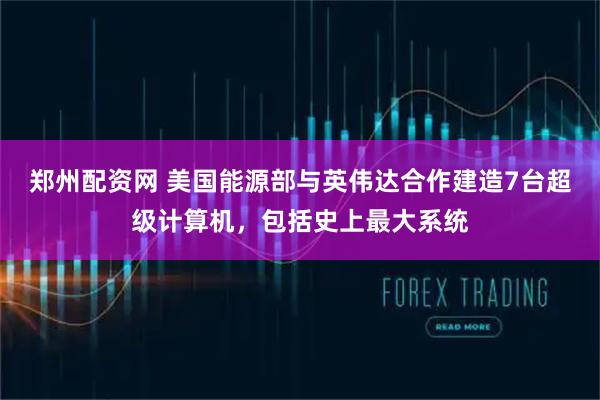 郑州配资网 美国能源部与英伟达合作建造7台超级计算机，包括史上最大系统