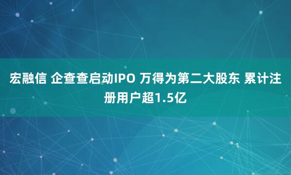 宏融信 企查查启动IPO 万得为第二大股东 累计注册用户超1.5亿
