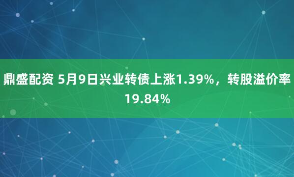 鼎盛配资 5月9日兴业转债上涨1.39%，转股溢价率19.84%