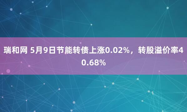 瑞和网 5月9日节能转债上涨0.02%，转股溢价率40.68%