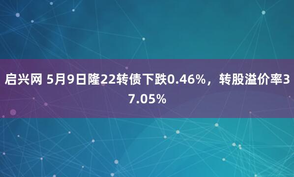 启兴网 5月9日隆22转债下跌0.46%，转股溢价率37.05%