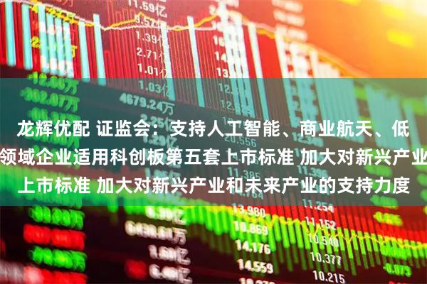 龙辉优配 证监会：支持人工智能、商业航天、低空经济等更多前沿科技领域企业适用科创板第五套上市标准 加大对新兴产业和未来产业的支持力度