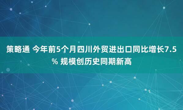 策略通 今年前5个月四川外贸进出口同比增长7.5% 规模创历史同期新高