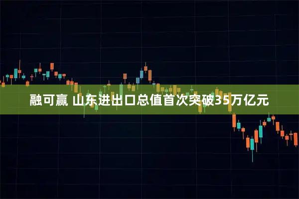 融可赢 山东进出口总值首次突破35万亿元