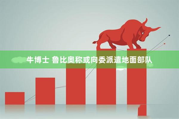 牛博士 鲁比奥称或向委派遣地面部队