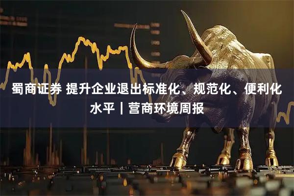 蜀商证券 提升企业退出标准化、规范化、便利化水平｜营商环境周报