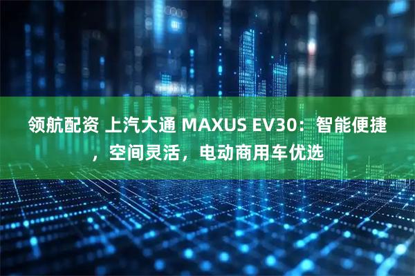 领航配资 上汽大通 MAXUS EV30：智能便捷，空间灵活，电动商用车优选