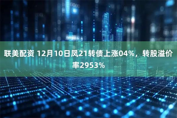 联美配资 12月10日凤21转债上涨04%，转股溢价率2953%