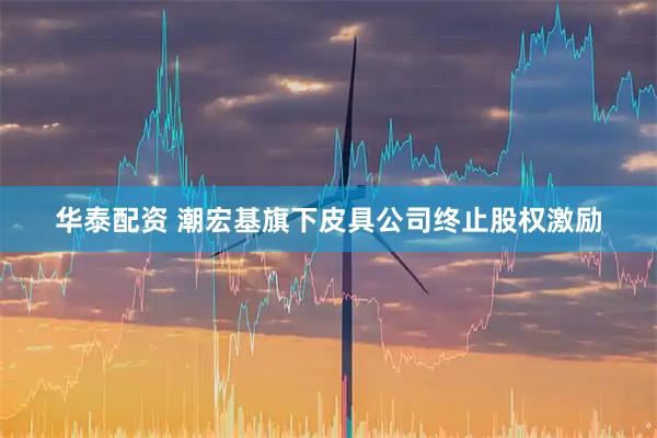 华泰配资 潮宏基旗下皮具公司终止股权激励