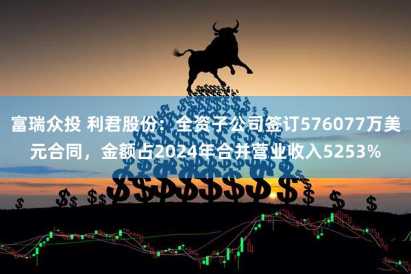 富瑞众投 利君股份：全资子公司签订576077万美元合同，金额占2024年合并营业收入5253%