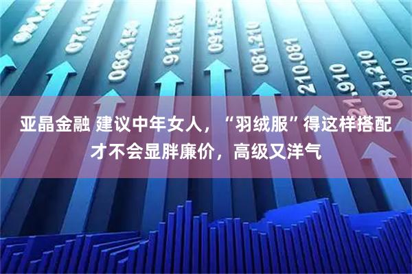 亚晶金融 建议中年女人，“羽绒服”得这样搭配才不会显胖廉价，高级又洋气