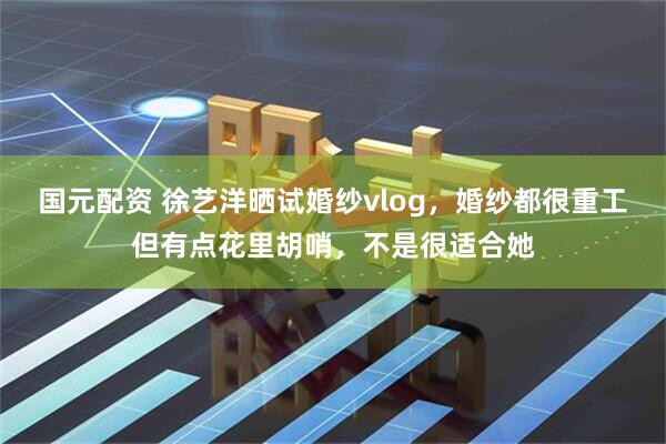 国元配资 徐艺洋晒试婚纱vlog，婚纱都很重工但有点花里胡哨，不是很适合她