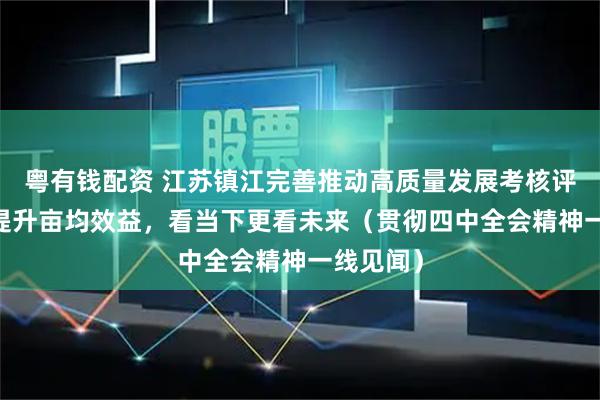 粤有钱配资 江苏镇江完善推动高质量发展考核评价体系 提升亩均效益，看当下更看未来（贯彻四中全会精神一线见闻）