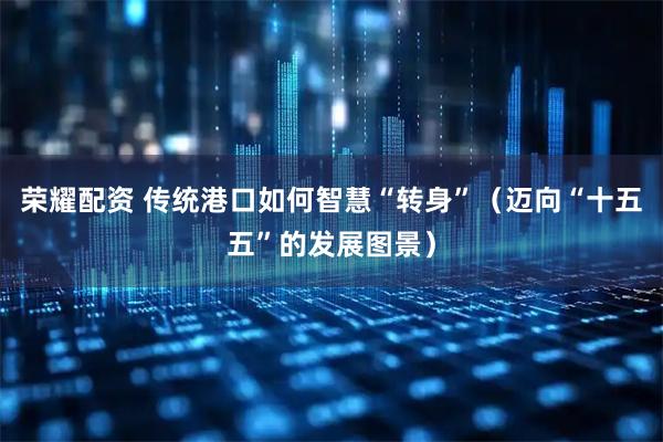 荣耀配资 传统港口如何智慧“转身”（迈向“十五五”的发展图景）