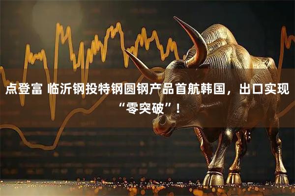 点登富 临沂钢投特钢圆钢产品首航韩国，出口实现“零突破”！