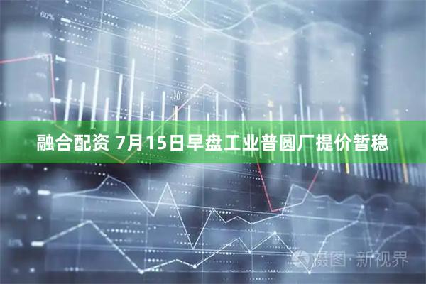 融合配资 7月15日早盘工业普圆厂提价暂稳