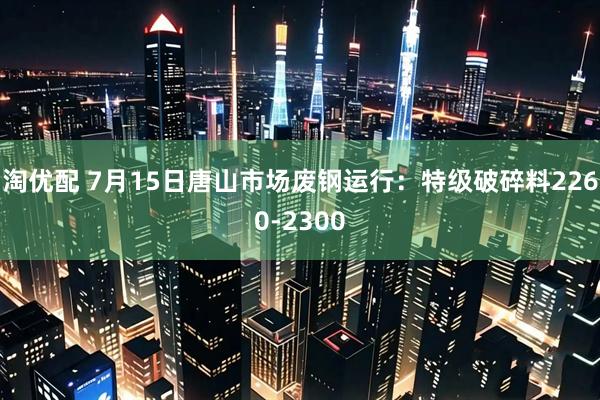 淘优配 7月15日唐山市场废钢运行：特级破碎料2260-2300