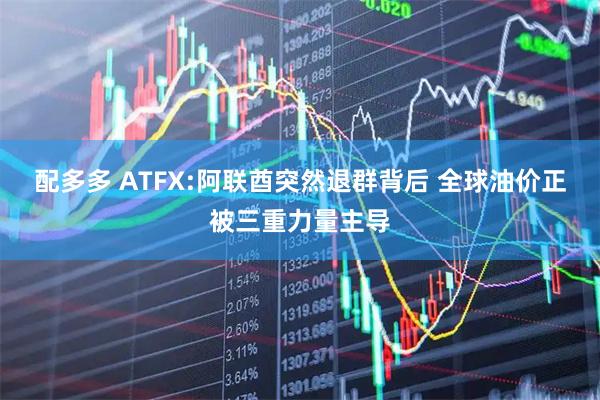 配多多 ATFX:阿联酋突然退群背后 全球油价正被三重力量主导