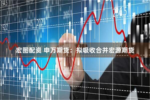 宏图配资 申万期货：拟吸收合并宏源期货