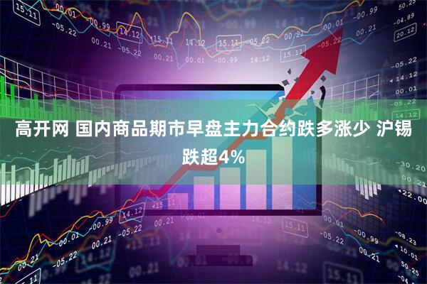 高开网 国内商品期市早盘主力合约跌多涨少 沪锡跌超4%