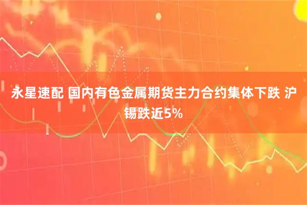 永星速配 国内有色金属期货主力合约集体下跌 沪锡跌近5%