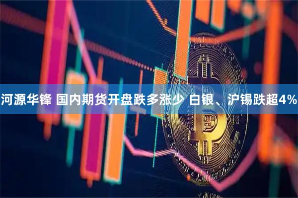 河源华锋 国内期货开盘跌多涨少 白银、沪锡跌超4%